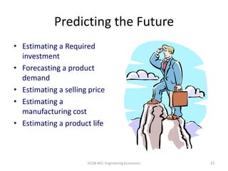 22
Predicting the Future
• Estimating a Required
investment
• Forecasting a product
demand
• Estimating a selling price
• Estimating a
manufacturing cost
• Estimating a product life
ECON 401: Engineering Economics
 
