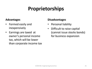 Proprietorships
Advantages Disadvantages
• Formed easily and
inexpensively
• Earnings are taxed at
owner’s personal income
tax, which will be lower
than corporate income tax
• Personal liability
• Difficult to raise capital
(cannot issue stocks bonds)
for business expansion
25ECON 401: Engineering Economics
 