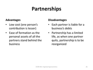 Partnerships
Advantages Disadvantages
• Low cost (one person’s
contribution is lesser)
• Ease of formation as the
personal assets of all the
partners stand behind the
business
• Each partner is liable for a
business’s debts
• Partnership has a limited
life, as when one partner
quits, partnership is to be
reorganized
26ECON 401: Engineering Economics
 