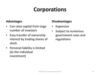 Corporations
Advantages Disadvantages
• Can raise capital from large
number of investors
• Easy transfer of ownership
interest by trading shares of
stock
• Personal liability is limited
(to the individual
investment)
• Expensive
• Subject to numerous
government rules and
regulations
27ECON 401: Engineering Economics
 