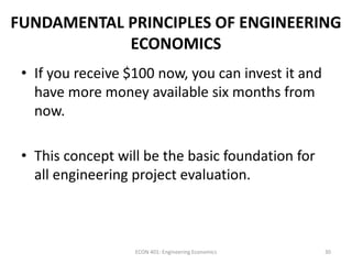 FUNDAMENTAL PRINCIPLES OF ENGINEERING
ECONOMICS
• If you receive $100 now, you can invest it and
have more money available six months from
now.
• This concept will be the basic foundation for
all engineering project evaluation.
30ECON 401: Engineering Economics
 