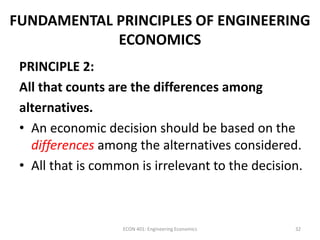 FUNDAMENTAL PRINCIPLES OF ENGINEERING
ECONOMICS
PRINCIPLE 2:
All that counts are the differences among
alternatives.
• An economic decision should be based on the
differences among the alternatives considered.
• All that is common is irrelevant to the decision.
32ECON 401: Engineering Economics
 