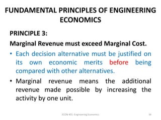 FUNDAMENTAL PRINCIPLES OF ENGINEERING
ECONOMICS
PRINCIPLE 3:
Marginal Revenue must exceed Marginal Cost.
• Each decision alternative must be justified on
its own economic merits before being
compared with other alternatives.
• Marginal revenue means the additional
revenue made possible by increasing the
activity by one unit.
34ECON 401: Engineering Economics
 