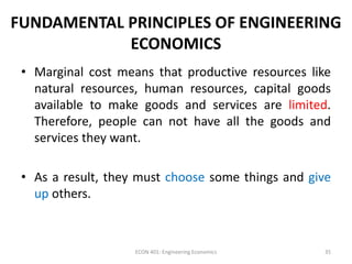FUNDAMENTAL PRINCIPLES OF ENGINEERING
ECONOMICS
• Marginal cost means that productive resources like
natural resources, human resources, capital goods
available to make goods and services are limited.
Therefore, people can not have all the goods and
services they want.
• As a result, they must choose some things and give
up others.
35ECON 401: Engineering Economics
 