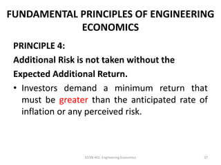 FUNDAMENTAL PRINCIPLES OF ENGINEERING
ECONOMICS
PRINCIPLE 4:
Additional Risk is not taken without the
Expected Additional Return.
• Investors demand a minimum return that
must be greater than the anticipated rate of
inflation or any perceived risk.
37ECON 401: Engineering Economics
 