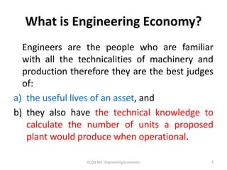 What is Engineering Economy?
Engineers are the people who are familiar
with all the technicalities of machinery and
production therefore they are the best judges
of:
a) the useful lives of an asset, and
b) they also have the technical knowledge to
calculate the number of units a proposed
plant would produce when operational.
4ECON 401: Engineering Economics
 