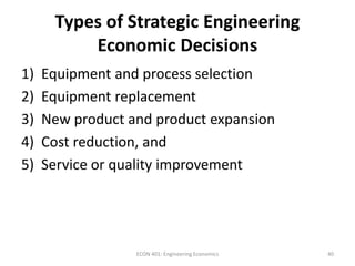 Types of Strategic Engineering
Economic Decisions
1) Equipment and process selection
2) Equipment replacement
3) New product and product expansion
4) Cost reduction, and
5) Service or quality improvement
40ECON 401: Engineering Economics
 