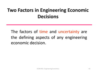 43
Two Factors in Engineering Economic
Decisions
The factors of time and uncertainty are
the defining aspects of any engineering
economic decision.
ECON 401: Engineering Economics
 
