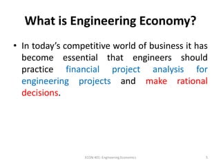What is Engineering Economy?
• In today’s competitive world of business it has
become essential that engineers should
practice financial project analysis for
engineering projects and make rational
decisions.
5ECON 401: Engineering Economics
 