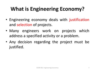 What is Engineering Economy?
• Engineering economy deals with justification
and selection of projects.
• Many engineers work on projects which
address a specified activity or a problem.
• Any decision regarding the project must be
justified.
7ECON 401: Engineering Economics
 