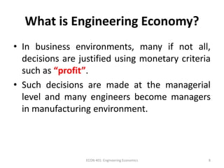 What is Engineering Economy?
• In business environments, many if not all,
decisions are justified using monetary criteria
such as “profit”.
• Such decisions are made at the managerial
level and many engineers become managers
in manufacturing environment.
8ECON 401: Engineering Economics
 