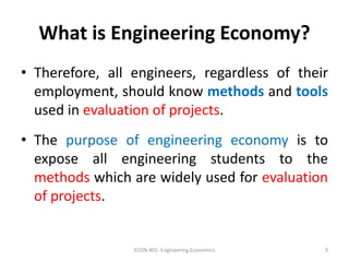 What is Engineering Economy?
• Therefore, all engineers, regardless of their
employment, should know methods and tools
used in evaluation of projects.
• The purpose of engineering economy is to
expose all engineering students to the
methods which are widely used for evaluation
of projects.
9ECON 401: Engineering Economics
 