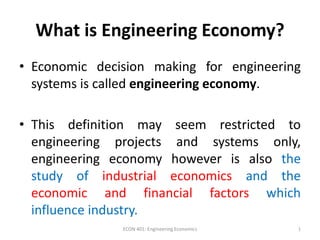 What is Engineering Economy?
• Economic decision making for engineering
systems is called engineering economy.
• This definition may seem restricted to
engineering projects and systems only,
engineering economy however is also the
study of industrial economics and the
economic and financial factors which
influence industry.
1ECON 401: Engineering Economics
 