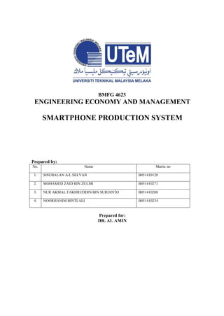 BMFG 4623
ENGINEERING ECONOMY AND MANAGEMENT
SMARTPHONE PRODUCTION SYSTEM
Prepared by:
No. Name Matric no
1. SISUBALAN A/L SELVAN B051410128
2. MOHAMED ZAID BIN ZULMI B051410271
3. NUR AKMAL FAKHRUDDIN BIN SURIANTO B051410208
4. NOORHANIM BINTI ALI B051410234
Prepared for:
DR. AL AMIN
 