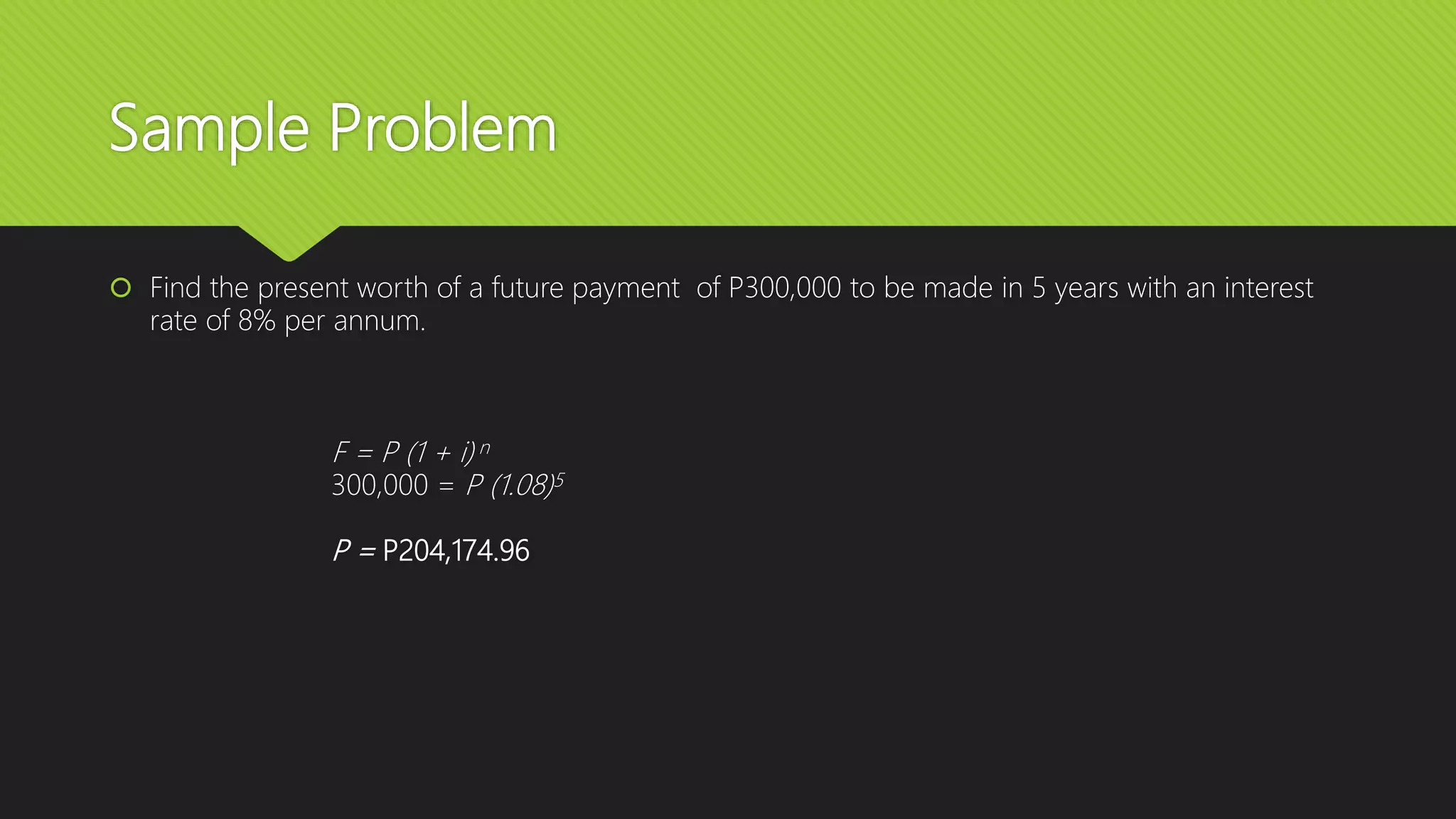 Sample Problem
 Find the present worth of a future payment of P300,000 to be made in 5 years with an interest
rate of 8% per annum.
F = P (1 + i) n
300,000 = P (1.08)5
P = P204,174.96
 