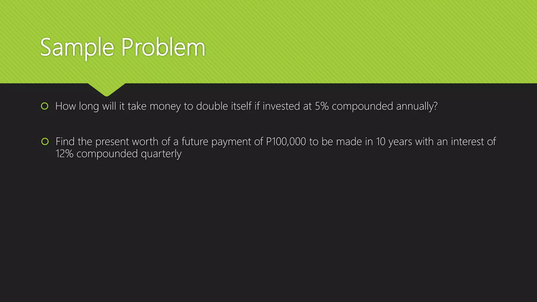 Sample Problem
 How long will it take money to double itself if invested at 5% compounded annually?
 Find the present worth of a future payment of P100,000 to be made in 10 years with an interest of
12% compounded quarterly
 