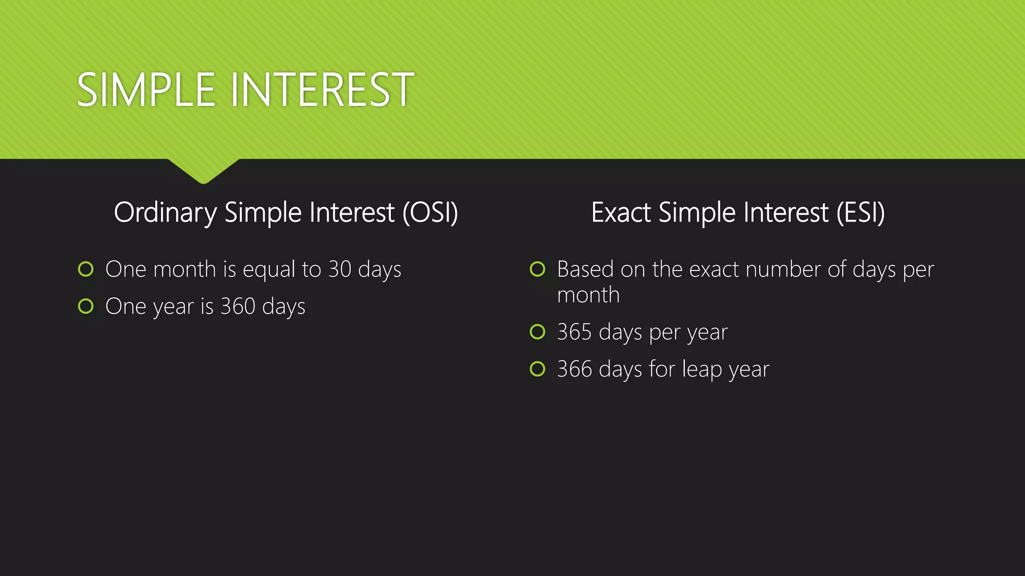 SIMPLE INTEREST
Ordinary Simple Interest (OSI)
 One month is equal to 30 days
 One year is 360 days
Exact Simple Interest (ESI)
 Based on the exact number of days per
month
 365 days per year
 366 days for leap year
 