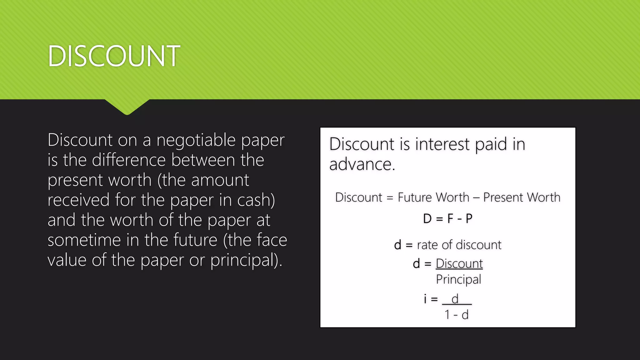 DISCOUNT
Discount on a negotiable paper
is the difference between the
present worth (the amount
received for the paper in cash)
and the worth of the paper at
sometime in the future (the face
value of the paper or principal).
Discount is interest paid in
advance.
Discount = Future Worth – Present Worth
D = F - P
d = rate of discount
d = Discount
Principal
i = d
1 - d
 