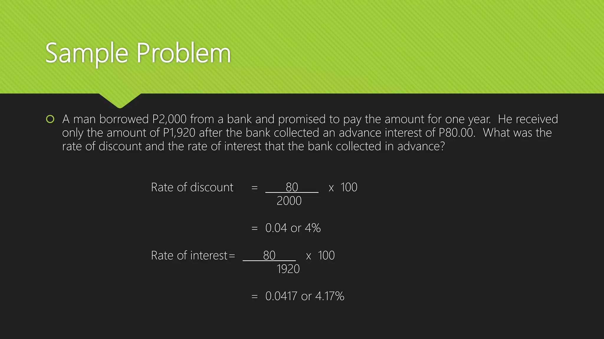 Sample Problem
 A man borrowed P2,000 from a bank and promised to pay the amount for one year. He received
only the amount of P1,920 after the bank collected an advance interest of P80.00. What was the
rate of discount and the rate of interest that the bank collected in advance?
Rate of discount = 80 x 100
2000
= 0.04 or 4%
Rate of interest= 80 x 100
1920
= 0.0417 or 4.17%
 