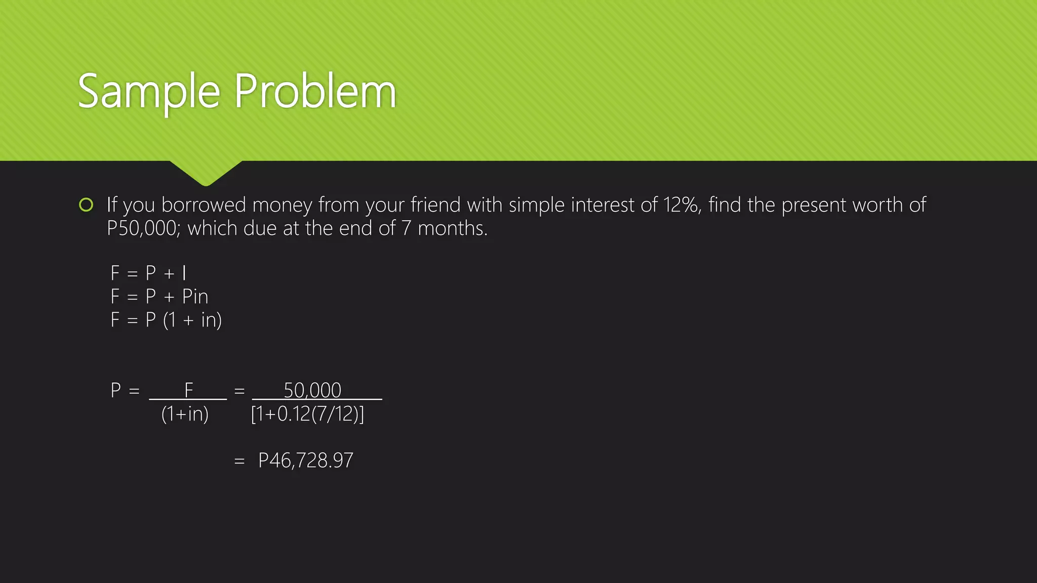 Sample Problem
 If you borrowed money from your friend with simple interest of 12%, find the present worth of
P50,000; which due at the end of 7 months.
F = P + I
F = P + Pin
F = P (1 + in)
P = F = 50,000
(1+in) [1+0.12(7/12)]
= P46,728.97
 
