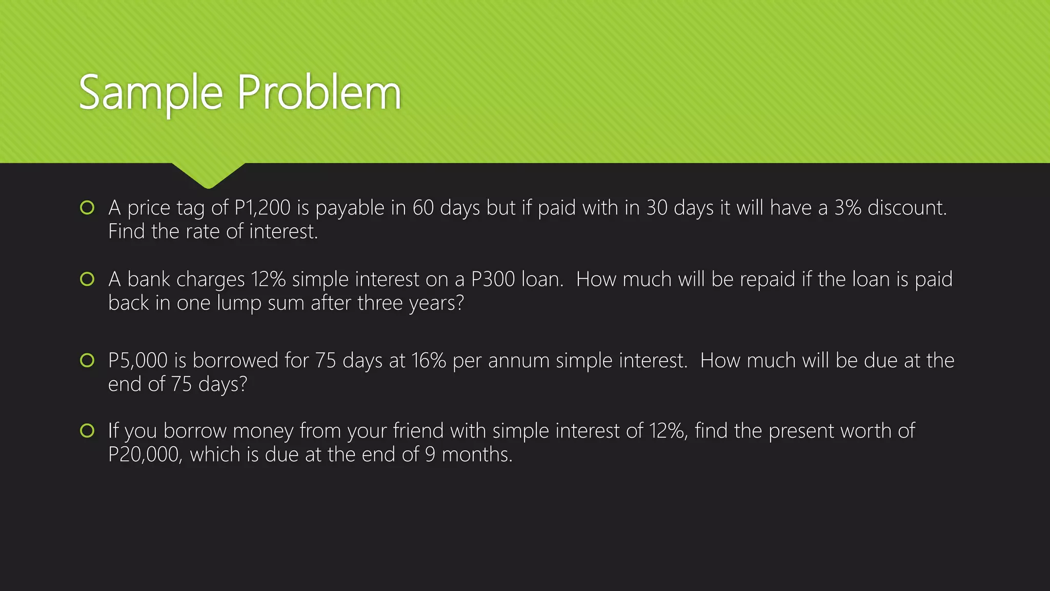Sample Problem
 A price tag of P1,200 is payable in 60 days but if paid with in 30 days it will have a 3% discount.
Find the rate of interest.
 A bank charges 12% simple interest on a P300 loan. How much will be repaid if the loan is paid
back in one lump sum after three years?
 P5,000 is borrowed for 75 days at 16% per annum simple interest. How much will be due at the
end of 75 days?
 If you borrow money from your friend with simple interest of 12%, find the present worth of
P20,000, which is due at the end of 9 months.
 