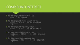 COMPOUND INTEREST
 For 8% compounded annually in 5 yrs.
i = 0.08 n = 5 periods
 For 8% compounded semi-annually in 5 yrs.
i = 0.08 = 0.04 n = 5(2) = 10 periods
2
 For 8% compounded quarterly in 5 yrs.
i = 0.08 = 0.02 n = 5(4) = 20 periods
4
 For 8% compounded monthly in 5 yrs.
i = 0.08 = 0.00667 n = 5(12) = 60 periods
12
 For 8% compounded bimonthly in 5 yrs.
i = 0.08 = 0.013 n = 5(6) = 30 periods
6
 