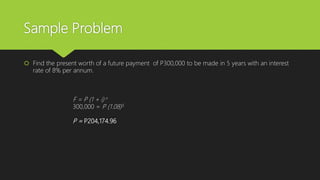 Sample Problem
 Find the present worth of a future payment of P300,000 to be made in 5 years with an interest
rate of 8% per annum.
F = P (1 + i) n
300,000 = P (1.08)5
P = P204,174.96
 