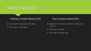 SIMPLE INTEREST
Ordinary Simple Interest (OSI)
 One month is equal to 30 days
 One year is 360 days
Exact Simple Interest (ESI)
 Based on the exact number of days per
month
 365 days per year
 366 days for leap year
 