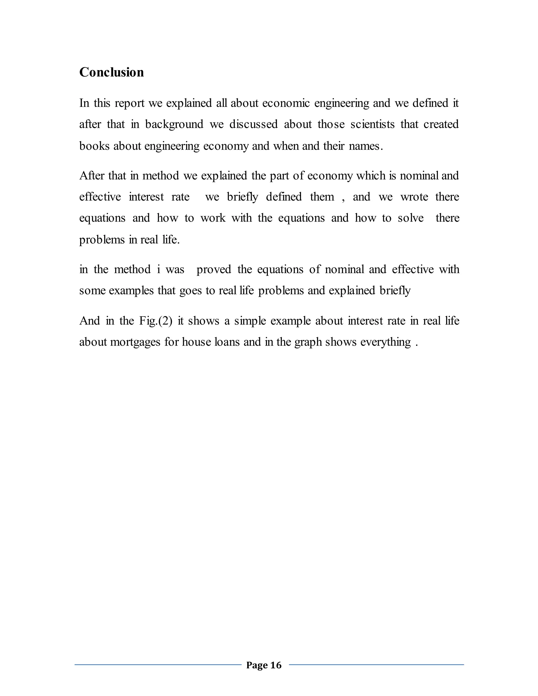 Page 16
Conclusion
In this report we explained all about economic engineering and we defined it
after that in background we discussed about those scientists that created
books about engineering economy and when and their names.
After that in method we explained the part of economy which is nominal and
effective interest rate we briefly defined them , and we wrote there
equations and how to work with the equations and how to solve there
problems in real life.
in the method i was proved the equations of nominal and effective with
some examples that goes to real life problems and explained briefly
And in the Fig.(2) it shows a simple example about interest rate in real life
about mortgages for house loans and in the graph shows everything .
 