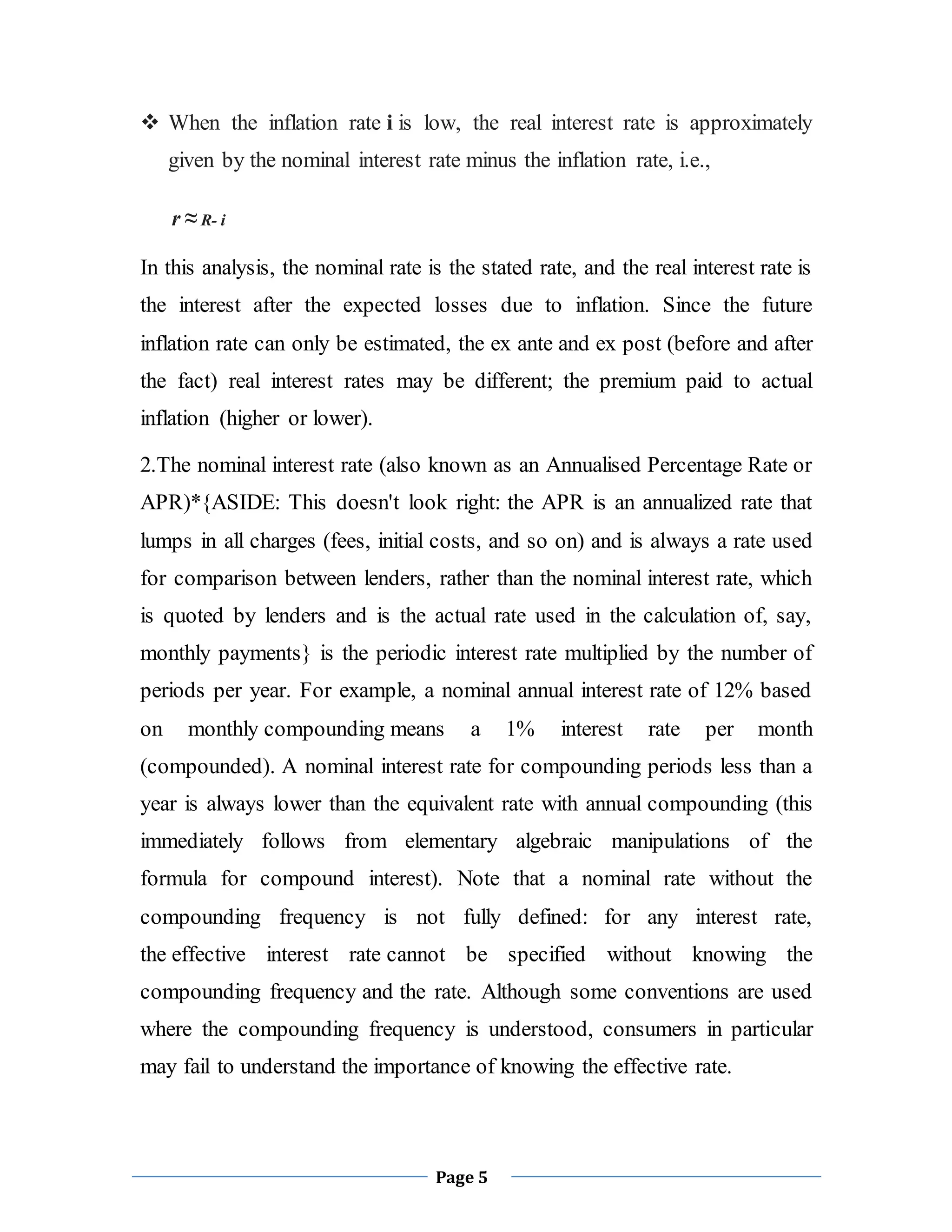 Page 5
 When the inflation rate i is low, the real interest rate is approximately
given by the nominal interest rate minus the inflation rate, i.e.,
r ≈ R- i
In this analysis, the nominal rate is the stated rate, and the real interest rate is
the interest after the expected losses due to inflation. Since the future
inflation rate can only be estimated, the ex ante and ex post (before and after
the fact) real interest rates may be different; the premium paid to actual
inflation (higher or lower).
2.The nominal interest rate (also known as an Annualised Percentage Rate or
APR)*{ASIDE: This doesn't look right: the APR is an annualized rate that
lumps in all charges (fees, initial costs, and so on) and is always a rate used
for comparison between lenders, rather than the nominal interest rate, which
is quoted by lenders and is the actual rate used in the calculation of, say,
monthly payments} is the periodic interest rate multiplied by the number of
periods per year. For example, a nominal annual interest rate of 12% based
on monthly compounding means a 1% interest rate per month
(compounded). A nominal interest rate for compounding periods less than a
year is always lower than the equivalent rate with annual compounding (this
immediately follows from elementary algebraic manipulations of the
formula for compound interest). Note that a nominal rate without the
compounding frequency is not fully defined: for any interest rate,
the effective interest rate cannot be specified without knowing the
compounding frequency and the rate. Although some conventions are used
where the compounding frequency is understood, consumers in particular
may fail to understand the importance of knowing the effective rate.
 