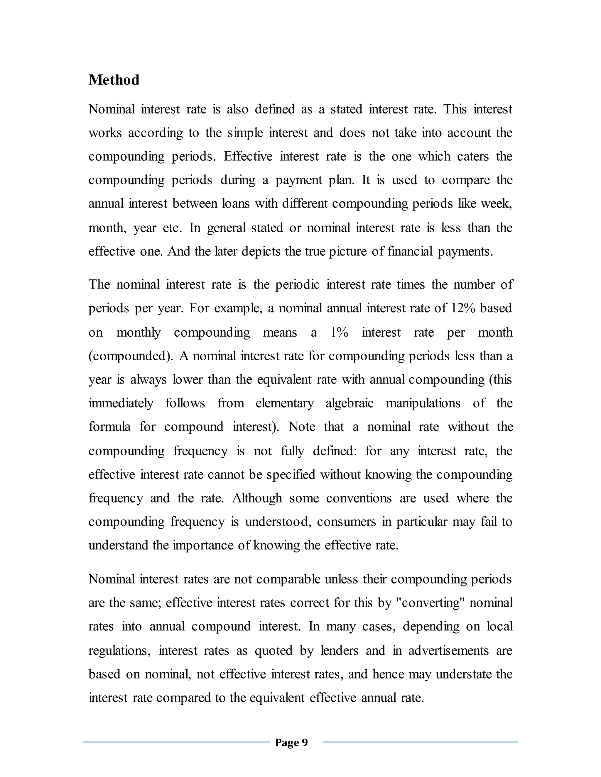 Page 9
Method
Nominal interest rate is also defined as a stated interest rate. This interest
works according to the simple interest and does not take into account the
compounding periods. Effective interest rate is the one which caters the
compounding periods during a payment plan. It is used to compare the
annual interest between loans with different compounding periods like week,
month, year etc. In general stated or nominal interest rate is less than the
effective one. And the later depicts the true picture of financial payments.
The nominal interest rate is the periodic interest rate times the number of
periods per year. For example, a nominal annual interest rate of 12% based
on monthly compounding means a 1% interest rate per month
(compounded). A nominal interest rate for compounding periods less than a
year is always lower than the equivalent rate with annual compounding (this
immediately follows from elementary algebraic manipulations of the
formula for compound interest). Note that a nominal rate without the
compounding frequency is not fully defined: for any interest rate, the
effective interest rate cannot be specified without knowing the compounding
frequency and the rate. Although some conventions are used where the
compounding frequency is understood, consumers in particular may fail to
understand the importance of knowing the effective rate.
Nominal interest rates are not comparable unless their compounding periods
are the same; effective interest rates correct for this by "converting" nominal
rates into annual compound interest. In many cases, depending on local
regulations, interest rates as quoted by lenders and in advertisements are
based on nominal, not effective interest rates, and hence may understate the
interest rate compared to the equivalent effective annual rate.
 