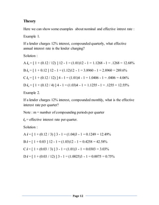 Page 12
Theory
Here we can show some examples about nominal and effective intrest rate :
Example 1.
If a lender charges 12% interest, compounded quarterly, what effective
annual interest rate is the lender charging?
Solution :
A ia = [ 1 + (0.12 / 12) ] 12 - 1 = (1.01)12 - 1 = 1.1268 - 1 = .1268 = 12.68%
B ia = [ 1 + 0.12 ] 12 - 1 = (1.12)12 - 1 = 3.8960 - 1 = 2.8960 = 289.6%
C ia = [ 1 + (0.12 / 12) ] 4 - 1 = (1.01)4 - 1 = 1.0406 - 1 = .0406 = 4.06%
D ia = [ 1 + (0.12 / 4) ] 4 - 1 = (1.03)4 - 1 = 1.1255 - 1 = .1255 = 12.55%
Example 2.
If a lender charges 12% interest, compounded monthly, what is the effective
interest rate per quarter?
Note : m = number of compounding periods per quarter
ie = effective interest rate per quarter.
Solution :
A i = [ 1 + (0.12 / 3) ] 3 - 1 = (1.04)3 - 1 = 0.1249 = 12.49%
B i = [ 1 + 0.03 ] 12 - 1 = (1.03)12 - 1 = 0.4258 = 42.58%
C i = [ 1 + (0.03 / 3) ] 3 - 1 = (1.01)3 - 1 = 0.0303 = 3.03%
D i = [ 1 + (0.03 / 12) ] 3 - 1 = (1.0025)3 - 1 = 0.0075 = 0.75%
 