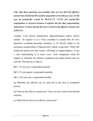 Page 14
Note: that these quarterly and monthly rates are less than the effective
annual rate divided byThe number of quarters or months per year. In the
case of months,this would be 90.43%/12 =7.54% per month.This
computation is incorrect because it neglects the fact that compounding
Takesplace 12 times during the year to result in the effective annual rate
of 90.43%.
Example: Tesla Motors manufactures high-performance battery electric
vehicles. An engineer is on a Tesla committee to evaluate bids for new-
generation coordinate-measuring machinery to be directly linked to the
automated manufacturing of high-precision vehicle components. Three bids
include the interest rates that vendors will charge on unpaid balances. To get
a clear understanding of fi nance costs, Tesla management asked the
engineer to determine the effective semiannual and annual interest rates for
each bid. The bids are as follows:
Bid 1: 9% per year, compounded quarterly
Bid 2: 3% per quarter, compounded quarterly
Bid 3: 8.8% per year, compounded monthly
(a) Determine the effective rate for each bid on the basis of semiannual
periods.
(b) What are the effective annual rates? These are to be a part of the final bid
selection.
(c) Which bid has the lowest effective annual rate?
 