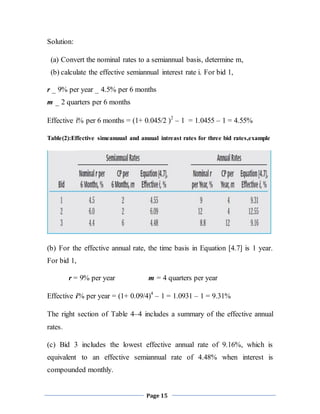 Page 15
Solution:
(a) Convert the nominal rates to a semiannual basis, determine m,
(b) calculate the effective semiannual interest rate i. For bid 1,
r _ 9% per year _ 4.5% per 6 months
m _ 2 quarters per 6 months
Effective i% per 6 months = (1+ 0.045/2 )2
– 1 = 1.0455 – 1 = 4.55%
Table(2):Effective simeanuual and anuual intreast rates for three bid rates,example
(b) For the effective annual rate, the time basis in Equation [4.7] is 1 year.
For bid 1,
r = 9% per year m = 4 quarters per year
Effective i% per year = (1+ 0.09/4)4
– 1 = 1.0931 – 1 = 9.31%
The right section of Table 4–4 includes a summary of the effective annual
rates.
(c) Bid 3 includes the lowest effective annual rate of 9.16%, which is
equivalent to an effective semiannual rate of 4.48% when interest is
compounded monthly.
 