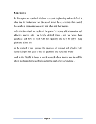 Page 16
Conclusion
In this report we explained all about economic engineering and we defined it
after that in background we discussed about those scientists that created
books about engineering economy and when and their names.
After that in method we explained the part of economy which is nominal and
effective interest rate we briefly defined them , and we wrote there
equations and how to work with the equations and how to solve there
problems in real life.
in the method i was proved the equations of nominal and effective with
some examples that goes to real life problems and explained briefly
And in the Fig.(2) it shows a simple example about interest rate in real life
about mortgages for house loans and in the graph shows everything .
 