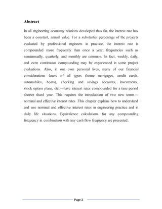 Page 2
Abstract
In all engineering economy relations developed thus far, the interest rate has
been a constant, annual value. For a substantial percentage of the projects
evaluated by professional engineers in practice, the interest rate is
compounded more frequently than once a year; frequencies such as
semiannually, quarterly, and monthly are common. In fact, weekly, daily,
and even continuous compounding may be experienced in some project
evaluations. Also, in our own personal lives, many of our financial
considerations—loans of all types (home mortgages, credit cards,
automobiles, boats), checking and savings accounts, investments,
stock option plans, etc.—have interest rates compounded for a time period
shorter than1 year. This requires the introduction of two new terms—
nominal and effective interest rates .This chapter explains how to understand
and use nominal and effective interest rates in engineering practice and in
daily life situations. Equivalence calculations for any compounding
frequency in combination with any cash flow frequency are presented.
 