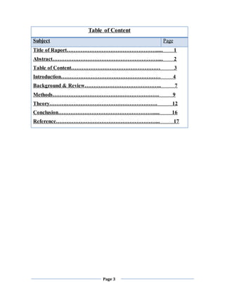 Page 3
Table of Content
Subject Page
Title of Raport……………………………………………..... 1
Abstract…………………………………………………….... 2
Table of Content…………………………………………… 3
Introduction………………………………………………… 4
Background & Review…………………………………….. 7
Methods……………………………………………………. 9
Theory……….……………………………………………. 12
Conclusion………………………………………………..... 16
Reference…………………………………………………... 17
 