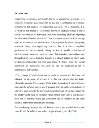 Page 4
Introduction
Engineering economics, previously known as engineering economy, is a
subset of economics concerned with the use and "...application of economic
principles"in the analysis of engineering decisions. As a discipline, it is
focused on the branch of economics known as microeconomics in that it
studies the behavior of individuals and firms in making decisions regarding
the allocation of limited resources. Thus, it focuses on the decision making
process, its context and environment. It is pragmatic by nature, integrating
economic theory with engineering practice. But, it is also a simplified
application of microeconomic theory in that it avoids a number of
microeconomic concepts such as price determination, competition and
demand/supply. As a discipline though, it is closely related to others such
as statistics, mathematics and cost accounting. It draws upon the logical
framework of economics but adds to that the analytical power of
mathematics and statistics.
1.The concept of real interest rate is useful to account for the impact of
inflation. In the case of a loan, it is this real interest that the lender
effectively receives. For example, if the lender is receiving 8 percent from a
loan and the inflation rate is also 8 percent, then the (effective) real rate of
interest is zero: despite the increased nominal amount of currency received,
the lender would have no monetary value benefit from such a loan because
each unit of currency would get devaluated due to inflation by the same
factor as the nominal amount gets increased.
The relationship between the real interest value r, the nominal interest rate
value R, and the inflation rate value i is given by (1+r)=(1+R)/(1+i)
 