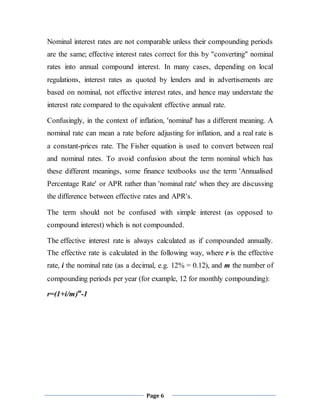Page 6
Nominal interest rates are not comparable unless their compounding periods
are the same; effective interest rates correct for this by "converting" nominal
rates into annual compound interest. In many cases, depending on local
regulations, interest rates as quoted by lenders and in advertisements are
based on nominal, not effective interest rates, and hence may understate the
interest rate compared to the equivalent effective annual rate.
Confusingly, in the context of inflation, 'nominal' has a different meaning. A
nominal rate can mean a rate before adjusting for inflation, and a real rate is
a constant-prices rate. The Fisher equation is used to convert between real
and nominal rates. To avoid confusion about the term nominal which has
these different meanings, some finance textbooks use the term 'Annualised
Percentage Rate' or APR rather than 'nominal rate' when they are discussing
the difference between effective rates and APR's.
The term should not be confused with simple interest (as opposed to
compound interest) which is not compounded.
The effective interest rate is always calculated as if compounded annually.
The effective rate is calculated in the following way, where r is the effective
rate, i the nominal rate (as a decimal, e.g. 12% = 0.12), and m the number of
compounding periods per year (for example, 12 for monthly compounding):
r=(1+i/m)m
-1
 