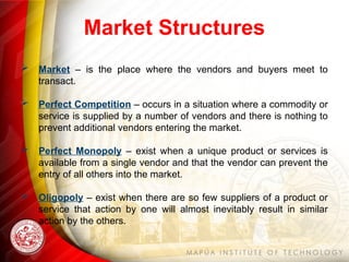 Market Structures
 Market – is the place where the vendors and buyers meet to
transact.
 Perfect Competition – occurs in a situation where a commodity or
service is supplied by a number of vendors and there is nothing to
prevent additional vendors entering the market.
 Perfect Monopoly – exist when a unique product or services is
available from a single vendor and that the vendor can prevent the
entry of all others into the market.
 Oligopoly – exist when there are so few suppliers of a product or
service that action by one will almost inevitably result in similar
action by the others.
 