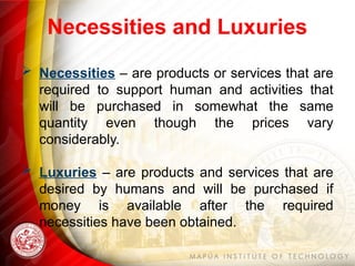 Necessities and Luxuries
 Necessities – are products or services that are
required to support human and activities that
will be purchased in somewhat the same
quantity even though the prices vary
considerably.
 Luxuries – are products and services that are
desired by humans and will be purchased if
money is available after the required
necessities have been obtained.
 