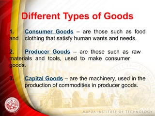 Different Types of Goods
1. Consumer Goods – are those such as food
and clothing that satisfy human wants and needs.
2. Producer Goods – are those such as raw
materials and tools, used to make consumer
goods.
3. Capital Goods – are the machinery, used in the
production of commodities in producer goods.
 