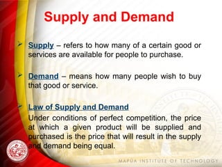 Supply and Demand
 Supply – refers to how many of a certain good or
services are available for people to purchase.
 Demand – means how many people wish to buy
that good or service.
 Law of Supply and Demand
Under conditions of perfect competition, the price
at which a given product will be supplied and
purchased is the price that will result in the supply
and demand being equal.
 