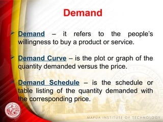 Demand
 Demand – it refers to the people’s
willingness to buy a product or service.
 Demand Curve – is the plot or graph of the
quantity demanded versus the price.
 Demand Schedule – is the schedule or
table listing of the quantity demanded with
the corresponding price.
 