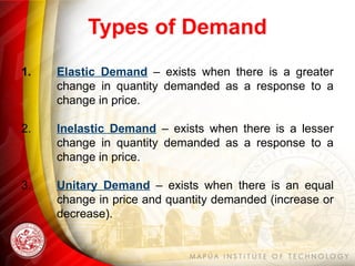 Types of Demand
1. Elastic Demand – exists when there is a greater
change in quantity demanded as a response to a
change in price.
2. Inelastic Demand – exists when there is a lesser
change in quantity demanded as a response to a
change in price.
3. Unitary Demand – exists when there is an equal
change in price and quantity demanded (increase or
decrease).
 