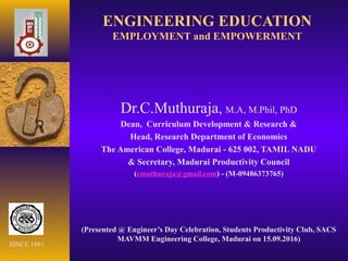 ENGINEERING EDUCATION
EMPLOYMENT and EMPOWERMENT
Dr.C.Muthuraja, M.A, M.Phil, PhD
Dean, Curriculum Development & Research &
Head, Research Department of Economics
The American College, Madurai - 625 002, TAMIL NADU
& Secretary, Madurai Productivity Council
(cmuthuraja@gmail.com) - (M-09486373765)
(Presented @ Engineer’s Day Celebration, Students Productivity Club, SACS
MAVMM Engineering College, Madurai on 15.09.2016)
SINCE 1881
 