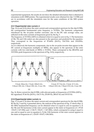 Engineering Education and Research Using MATLAB92
experimental equipment, the results do not show the detailed information that is obtained in
simulation (with 10000 points). The experimental results were obtained for slip = 0.3906 and
are in accordance with the simulation ones for the same conditions of the SER system
operation.
2.5.1 Experimental rotor current, ir
Figs. 16 a) and 16 b) show the rotor current and correspondent spectrum for the slip=0.3906,
the correspondent fundamental rotor frequency is 19.53Hz. The harmonic components
introduced by the six-pulse rectifier converter, due to the DC side average value, are
reflected on the rotor currents at frequencies given by the Eq. 3.
The frequency of 19.53Hz (100%) is obtained when k is equal to zero in Eq. 3. The harmonics
of 5th, 7th and 11th orders are also present in the spectrum and predicted by the equation.
They correspond to the frequencies of 97.66Hz (26.8%), 136.71Hz and 214.83Hz,
respectively.
As it is observed, the harmonic components, due to the six-pulse inverter that appear in the
DC current at frequencies multiples of 300Hz, also appear in the spectrum of the rotor
currents with two side-bands of 300Hz ± 19.53Hz. These correspond to the 280.47Hz and
319.53Hz peak frequencies in the spectrum of Fig. 16 b), respectively.
X Scale: 20ms/div, Y Scale: 100mV/div,
X Resol: 25# /div, Y Resol: 25# /div, X size: 256.
(a)
X Scale: 97.7 Hz/div, Y Scale: 10 %/div,
X Resol: 20 # /div, Y Resol: 25 # /div, X size: 200
(b)
Fig. 16. Rotor current for slip=0.3906, with relevant peaks at frequencies of 19.53Hz (100%),
the signalised, 97.66 Hz (26.8%), 136.71 Hz, 253.89 Hz, 280.47 Hz and 319.53 Hz
2.5.2 Experimental stator current, is
Figs. 17 a) and 17 b) show the stator current and correspondent spectrum for the slip=0.3906.
By the Eq. 5 and Eq. 6 presented above, the analysis of the spectrum of Fig. 17 shows that: 1)
the 50Hz fundamental frequency can be obtained when k is equal to zero in equation 5, 2)
the 5th and 7th harmonics of the rotor current appear in the stator at frequencies of |-97.66
+30.47|=+67.19Hz and |+136.71 +30.47| = 167.18Hz, which correspond to using k equal to
one and m equal to zero in equation 6, 3) the 11th harmonic of the rotor current appears in
the stator at frequencies of |-214.83 +30.47|=184.36Hz.
 