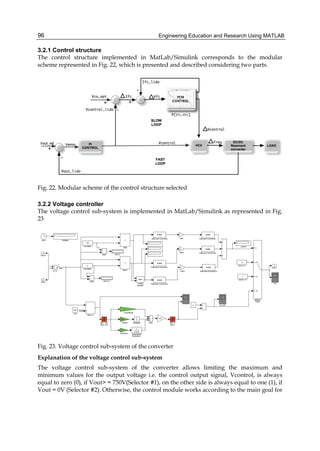 Engineering Education and Research Using MATLAB96
3.2.1 Control structure
The control structure implemented in MatLab/Simulink corresponds to the modular
scheme represented in Fig. 22, which is presented and described considering two parts.
Fig. 22. Modular scheme of the control structure selected
3.2.2 Voltage controller
The voltage control sub-system is implemented in MatLab/Simulink as represented in Fig.
23
Fig. 23. Voltage control sub-system of the converter
Explanation of the voltage control sub-system
The voltage control sub-system of the converter allows limiting the maximum and
minimum values for the output voltage i.e. the control output signal, Vcontrol, is always
equal to zero (0), if Vout> = 750V(Selector #1), on the other side is always equal to one (1), if
Vout = 0V (Selector #2). Otherwise, the control module works according to the main goal for
 