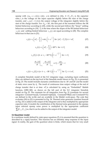 Engineering Education and Research Using MATLAB138
opamp with ( )1 1 2p GBω τ π= = ⋅ ; α is defined in (16), , ,x i I ik C C= is the capacitor
ratio, xv is the voltage on the input capacitor slightly before the start of the charge
transfer, and ( )1 2o s sv nT T− is the output voltage of the integrator slightly before the
start of the charge transfer. For 0RG SR> , the first part of the transient follows the SR
limited behaviour according to (18), while the second part follows the “linear” settling
behaviour according to (19). 0T is the time where the slopes of the SR limited behaviour
( )1ov t and settling limited behaviour ( )2ov t are equal according to (20). The complete
behaviour in that case is (21).
( ) ( )1 for 2 t < n
2
t
s
o o s x s s s
T
v t v nT kv e nT T Tτ
α
−⎛ ⎞⎛ ⎞
= − + − − ≤⎜ ⎟⎜ ⎟
⎝ ⎠ ⎝ ⎠
(17)
( )1 0* for
2
s
o o s
T
v t v nT SR t t T
⎛ ⎞
= − + ≤⎜ ⎟
⎝ ⎠
(18)
( ) ( )
0
2 0 0 0* 1 for
t T
o xv T k v SR T e t Tτ
α
−
−⎛ ⎞
= ⋅ ⋅ − − >⎜ ⎟⎜ ⎟
⎝ ⎠
(19)
( ) ( )
0 0
1 2
0
o o x
t T t T
dv t dv t kv
T
dt dt SR
α
τ
= =
= ⇒ = − (20)
( ) ( ) ( )
0
1 0 0 01 for
t T
o o x sv t v T k v SR T e T t nTτ
α
−
−⎛ ⎞
= + ⋅ ⋅ − ⋅ − < ≤⎜ ⎟⎜ ⎟
⎝ ⎠
(21)
A complete Simulink model of the S-C integrator stage, excluding input coefficients
(they are defined on the top level of the Simulink model shown in Fig. 21), is presented
in Fig. 23. The model includes dynamic contributions due to SR and GB and the model
of static error cause by 0A . The result of continuous time output voltage at the end of
charge transfer that is at time snT is calculated by using an “Embedded” Matlab
function, GBW_SR1, as shown on the left part of the S-C integrator Simulink
model on Fig. 23. The constants for all integrators from Fig. 21 (constants for second
integrator: Constant=tau(2), Constant1=alpha(2), Constant2=SR(2) and Constant3=Ts)
are defined in the m-file and are available in the Matlab work-space. The code that
evaluates (18) to (21) is presented in Fig. 24. Thermal noise generator (random Source8
on Fig. 23) is added at the output of the integrator and is thus multiplied by appropriate
capacitor ratio. It models the contribution of the thermal noise generated in the opamp;
input referred opamp noise power is multiplied by the appropriate coefficient
( ), ,x i I iC C∑ so, that it can be added to the output of the integrator model.
5.4 Quantizer model
In a nonlinear model defined by state-space equations (7), it is assumed that the quantizer is
described by a sign() function. This function has an infinitely steep response to the input
signal. In reality, the gain of the quantizer alone is finite, which means that for very small
 