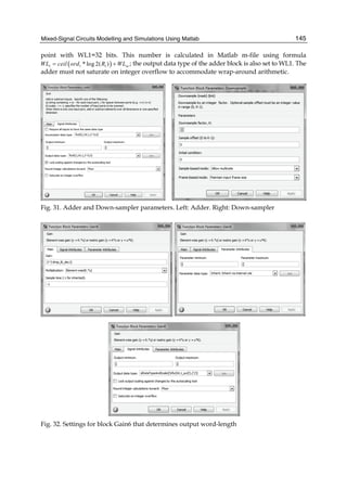 Mixed-Signal Circuits Modelling and Simulations Using Matlab 145
point with WL1=32 bits. This number is calculated in Matlab m-file using formula
( )1 1 1* log 2( ) inWL ceil ord R WL= + ; the output data type of the adder block is also set to WL1. The
adder must not saturate on integer overflow to accommodate wrap-around arithmetic.
Fig. 31. Adder and Down-sampler parameters. Left: Adder. Right: Down-sampler
Fig. 32. Settings for block Gain6 that determines output word-length
 